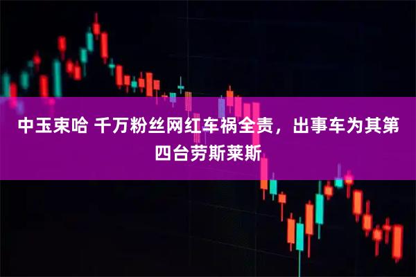 中玉束哈 千万粉丝网红车祸全责，出事车为其第四台劳斯莱斯