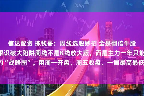 信达配资 拣钱哥：周线选股妙招 全是翻倍牛股一眼看穿主升浪，一眼识破大陷阱周线不是K线放大版，而是主力一年只能画52根的“战略图”。用周一开盘、周五收盘、一周最高最低画出的这根K线，把杂音洗掉，把