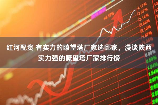 红河配资 有实力的瞭望塔厂家选哪家，漫谈陕西实力强的瞭望塔厂家排行榜