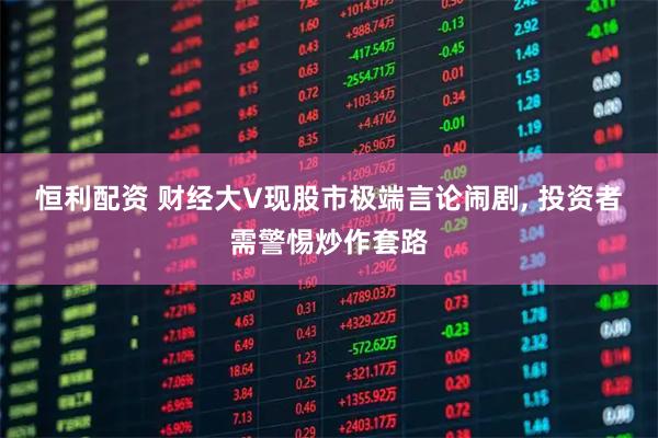 恒利配资 财经大V现股市极端言论闹剧, 投资者需警惕炒作套路