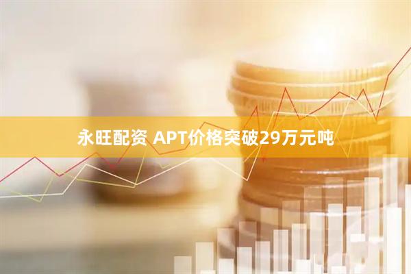 永旺配资 APT价格突破29万元吨