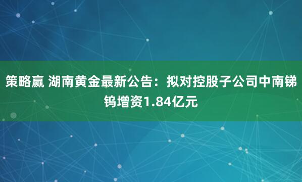 策略赢 湖南黄金最新公告：拟对控股子公司中南锑钨增资1.84亿元