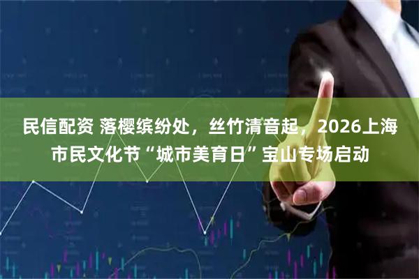 民信配资 落樱缤纷处,丝竹清音起,2026上海市民文化节“城市美育日”宝山专场启动