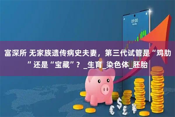 富深所 无家族遗传病史夫妻，第三代试管是“鸡肋”还是“宝藏”？_生育_染色体_胚胎